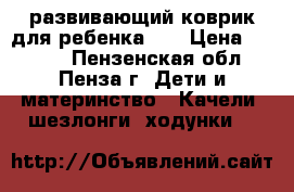 развивающий коврик для ребенка 0  › Цена ­ 1 000 - Пензенская обл., Пенза г. Дети и материнство » Качели, шезлонги, ходунки   